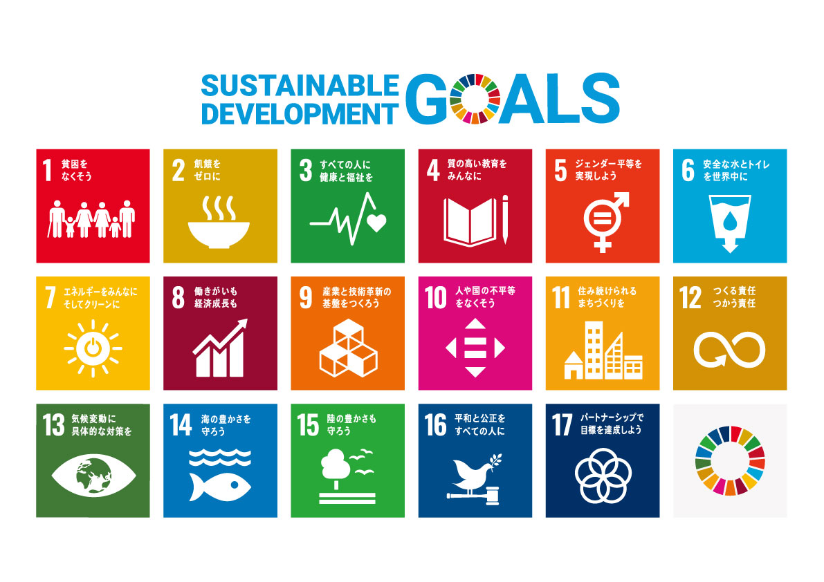 SUSTAINABLE DEVELOPMENT GOALS 1貧困をなくそう 2飢餓をゼロに 3すべての人に健康と福祉を 4質の高い教育をみんなに 5ジェンダー平等を実現しよう 6安全な水とトイレを世界中に 7エネルギーをみんなにそしてクリーンに 8働きがいも経済成長も 9産業と技術革新の基盤をつくろう 10人や国の不平等をなくそう 11住み続けられるまちづくりを 12つくる責任つかう責任 13気候変動に具体的な対策を 14海の豊かさを守ろう 15陸の豊かさも守ろう 16平和と公正をすべての人に 17パートナーシップで目標を達成しよう