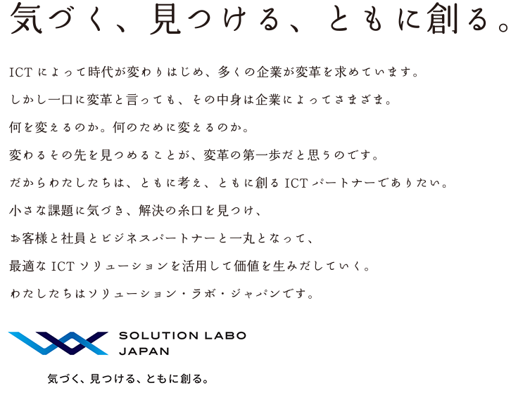 スローガン 気づく、見つける、ともに創る ICTによって時代が変わりはじめ、多くの企業が変革を求めています。しかし一口に変革と言っても、その中身は企業によってさまざま。何を変えるのか。何のために変えるのか。変わるその先を見つめることが、変革の第一歩だと思うのです。だからわたしたちは、ともに考え、ともに創るICTパートナーでありたい。小さな課題に気づき、解決の糸口を見つけ、お客様と社員とビジネスパートナーと一丸となって、最適なICTソリューションを活用して価値を生みだしていく。わたしたちはソリューション・ラボ・ジャパンです。