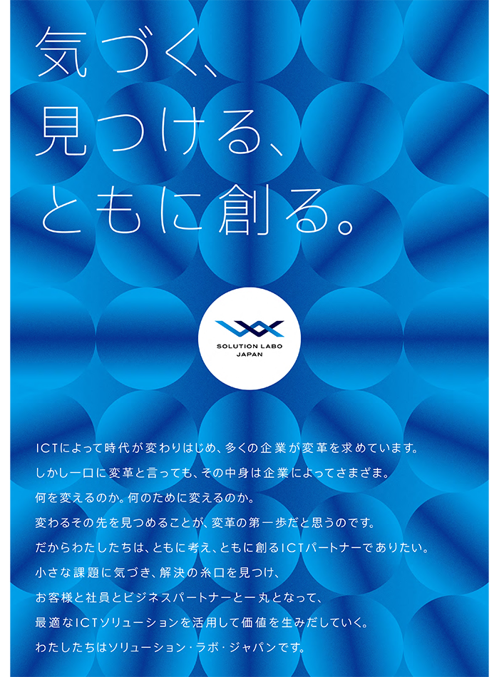 スローガンポスター  気づく、見つける、ともに創る ICTによって時代が変わりはじめ、多くの企業が変革を求めています。しかし一口に変革と言っても、その中身は企業によってさまざま。何を変えるのか。何のために変えるのか。変わるその先を見つめることが、変革の第一歩だと思うのです。だからわたしたちは、ともに考え、ともに創るICTパートナーでありたい。小さな課題に気づき、解決の糸口を見つけ、お客様と社員とビジネスパートナーと一丸となって、最適なICTソリューションを活用して価値を生みだしていく。わたしたちはソリューション・ラボ・ジャパンです。