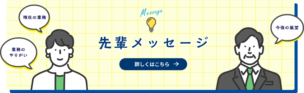 現在の業務 業務のやりがい 今後の展望 先輩メッセージ 詳しくはこちら